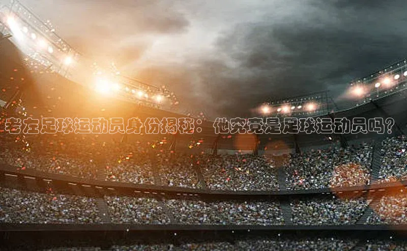 3377体育中国官方网站入口百度识图老左足球运动员身份揭秘：他究竟是足球运动员吗？