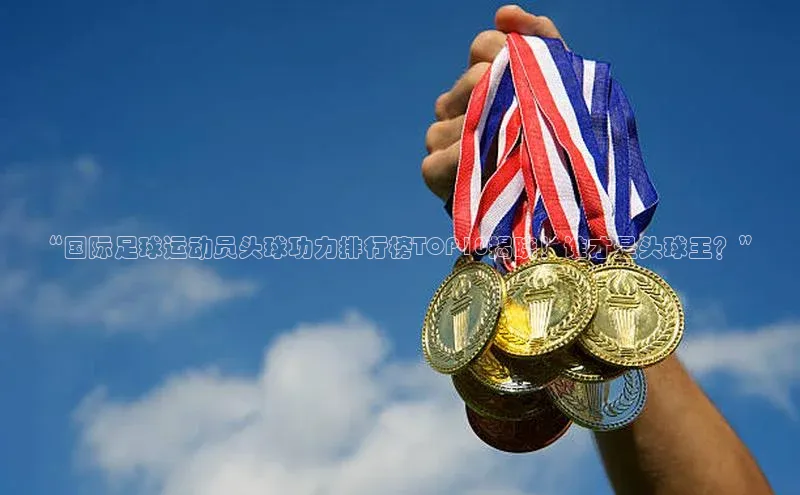 3377体育app登录入口手机版云创智行“国际足球运动员头球功力排行榜TOP10揭晓！谁才是头球王？”