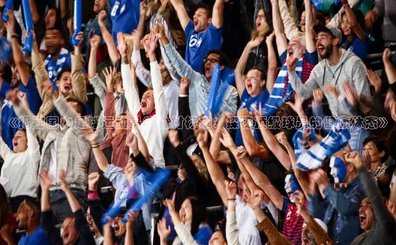 3377体育中国官方网站入口一径科技《揭秘国内足球运动员的身材标准：探秘顶级球员的健康体态》