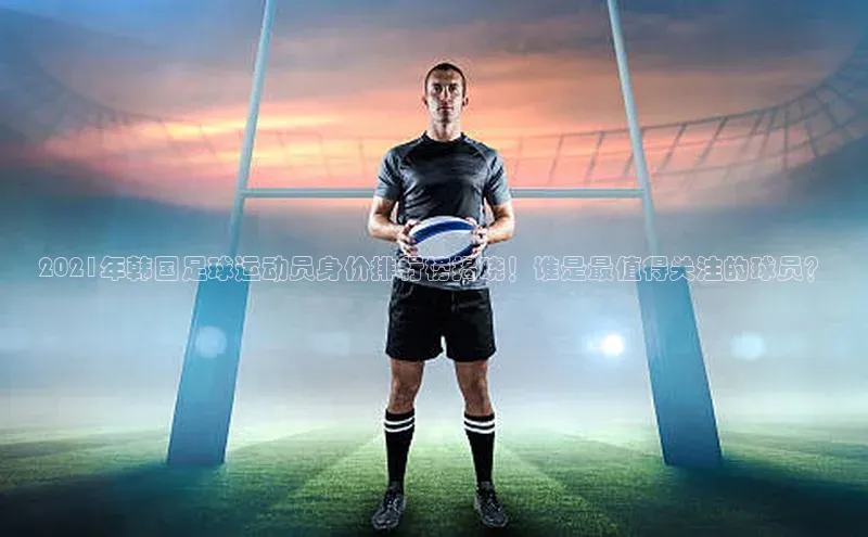 3377体育app官方网站中海达2021年韩国足球运动员身价排行榜揭晓！谁是最值得关注的球员？