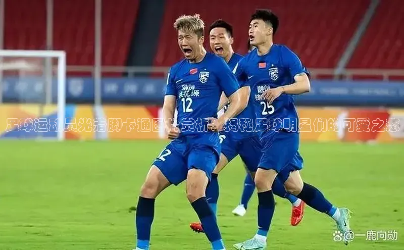 3377体育网页入口百度搜索资源平台足球运动员光着脚卡通图片赏析：揭秘足球明星们的可爱之态