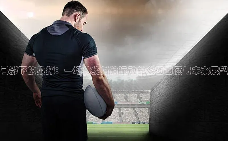 弓影下的荣耀：一场传统射箭运动的全面回顾与未来展望