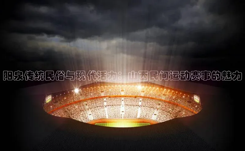 阳泉传统民俗与现代活力：山西民间运动赛事的魅力