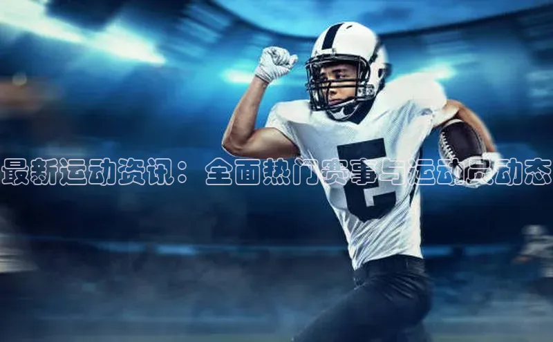 最新运动资讯：全面热门赛事与运动员动态