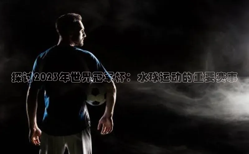 探讨2023年世界冠军杯：水球运动的重要赛事